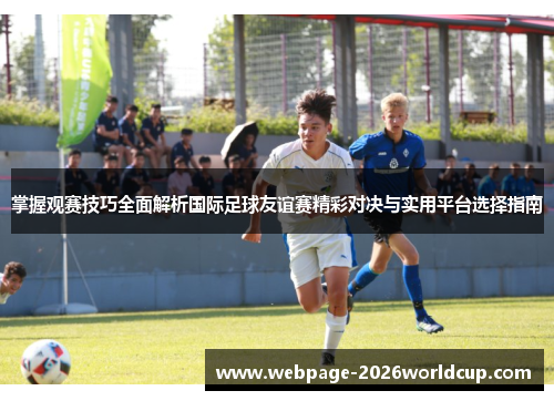 掌握观赛技巧全面解析国际足球友谊赛精彩对决与实用平台选择指南
